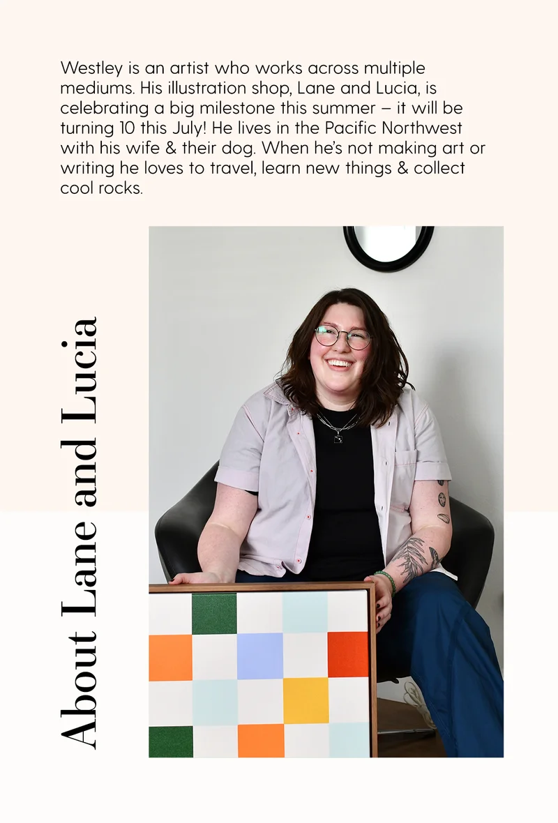 Westley is an artist who works across multiple mediums. His illustration shop, Lane and Lucia, is celebrating a big milestone this summer – it will be turning 10 this July! He lives in the Pacific Northwest with his wife & their dog. When he’s not making art or writing he loves to travel, learn new things & collect cool rocks.