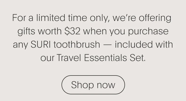 For a limited time only, we’re offering gifts worth $32 when you purchase any SURI toothbrush — included with our Travel Essentials Set.