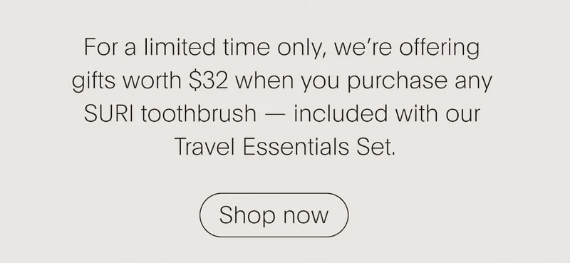For a limited time only, we’re offering  gifts worth $32 when you purchase any  SURI toothbrush — included with our  Travel Essentials Set.