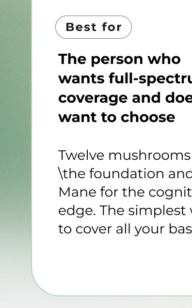 The person who  wants full-spectrum coverage and doesn't want to choose  Twelve mushrooms for 	he foundation and Lion's Mane for the cognitive edge. The simplest way  to cover all your bases.
