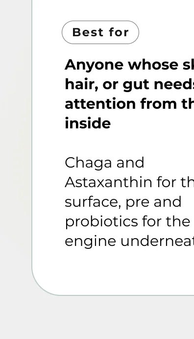 Anyone whose skin, hair, or gut needs attention from the inside  Chaga and Astaxanthin for the surface, pre and probiotics for the engine underneath.