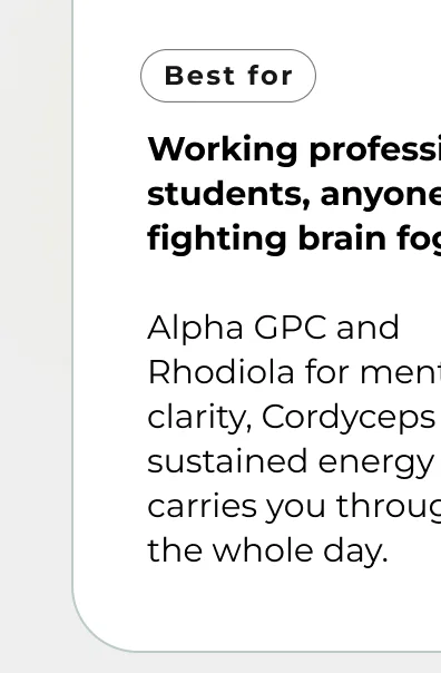 Working professionals, students, anyone fighting brain fog  Alpha GPC and Rhodiola for mental clarity, Cordyceps for sustained energy that carries you through  the whole day.
