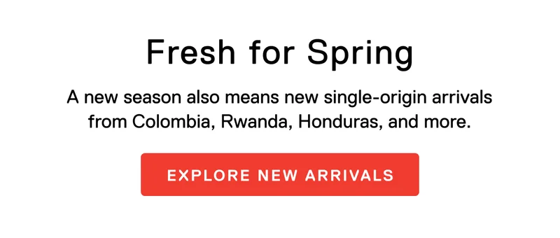 Fresh for Spring. A new season also means new single-origin arrivals from Colombia, Rwanda, Honduras, and more. Explore New Arrivals
