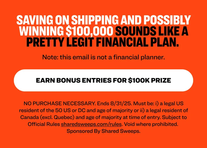Saving on shipping and possibly winning $100,000 sounds like a pretty legit financial plan.&nbsp; Note: this email is not advice. Earn Bonus Entries for $100k Prize NO PURCHASE NECESSARY. Ends 8/31/25. Must be: i) a legal US resident of the 50 US or DC and age of majority or ii) a legal resident of Canada (excl. Quebec) and age of majority at time of entry. Subject to Official Rules&nbsp;sharedsweeps.com/rules. Void where prohibited.  Sponsored By Shared Sweeps.