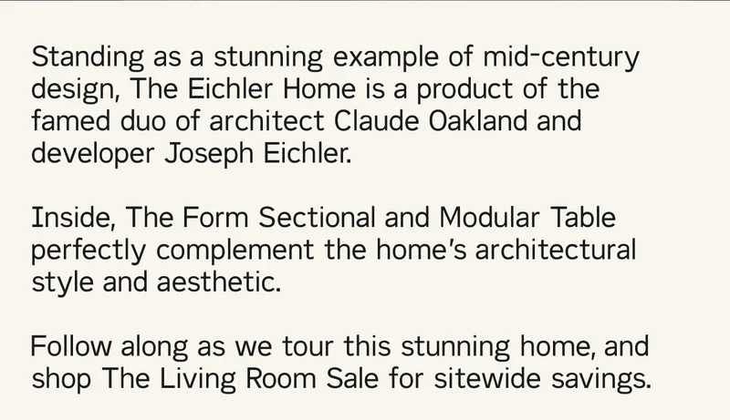 A truly stunning example of the midcentury design, The Eichler Home is a product of the famed duo of architect Claude Oakland and developer Joseph Eichler. Inside, The Form Sectional and Modular Table perfectly complement the home’s architectural style and aesthetic. Follow along as we tour this stunning home, and shop The Living Room Sale for sitewide savings.