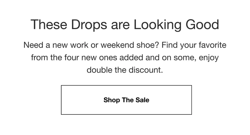 These Drops are Looking Good. Need a new work or weekend shoe? Find your favorite from the four new ones added and on some, enjoy double the discount. Shop The Sale.