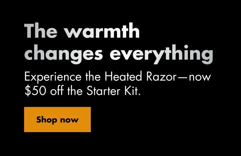 The warmth changes everything. Experience the Heated Razor—now $50 off the Starter Kit. Shop now