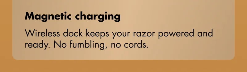 Magnetic charging - Wireless dock keeps your razor powered and ready. No fumbling, no cords.