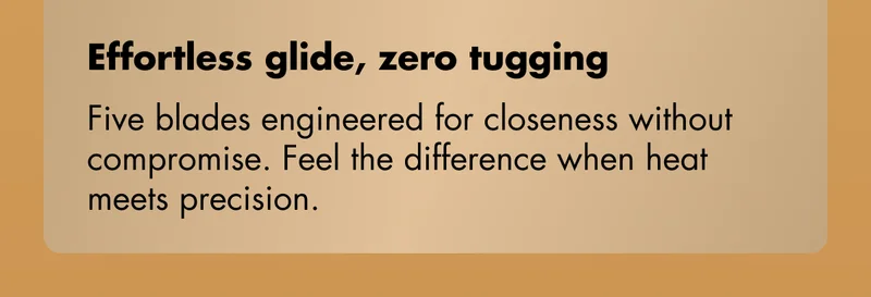 Effortless glide, zero tugging - Five blades engineered for closeness without compromise. Feel the difference when heat meets precision.