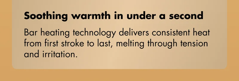 Soothing warmth in under a second - Bar heating technology delivers consistent heat from first stroke to last, melting through tension and irritation.