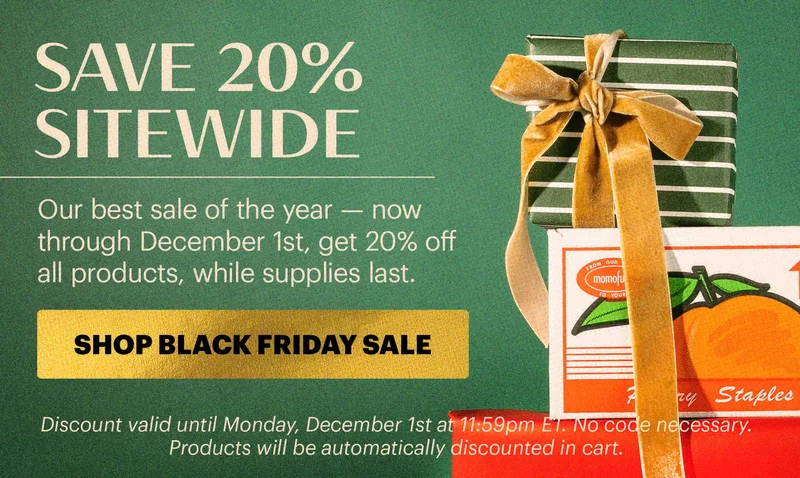 SAVE 20% SITEWIDE  Our best sale of the year — now through December 1st, get 20% off all products, while supplies last.  CTA: SHOP BLACK FRIDAY SALE  TAG: SAVE 20% SITEWIDE  Discount valid until Monday, December 1st at 11:59pm ET. No code necessary. Products will be automatically discounted in cart.