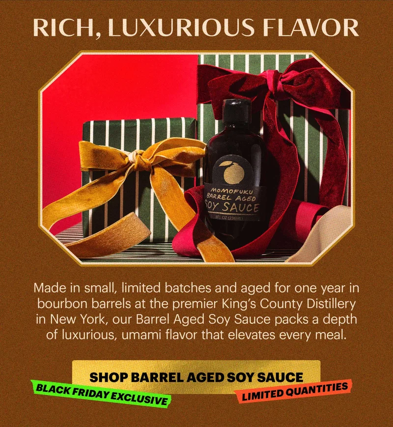 Header: RICH, LUXURIOUS FLAVOR  Sub-header: Made in small, limited batches and aged for one year in bourbon barrels at the premier King’s County Distillery in New York, our Barrel Aged Soy Sauce packs a depth of luxurious, umami flavor that elevates every meal.   CTA: SHOP BARREL AGED SOY SAUCE  TAGS: BLACK FRIDAY EXCLUSIVE, LIMITED QUANTITIES
