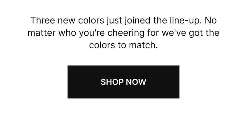 Three new colors just joined the line-up, No matter who you're cheering for we've got the colors to match. SHOP NOW