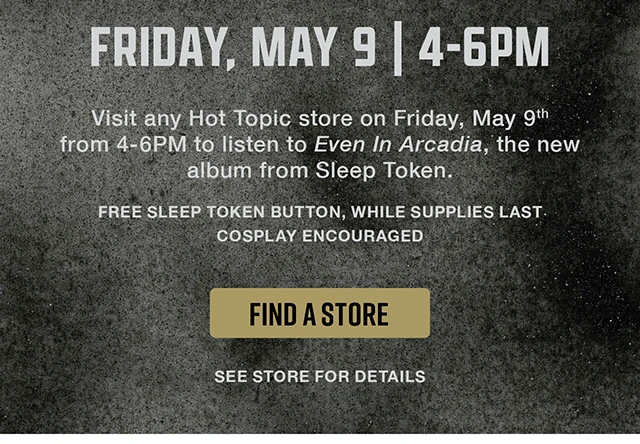 Visit any Hot Topic store on Friday May 9th from 4-6PM to listen to Even in Arcadia, the new album from Sleep Token. Free Sleep Token Button, While Supplies Last. Cosplay Encouraged. See Store For Details. Find A Store