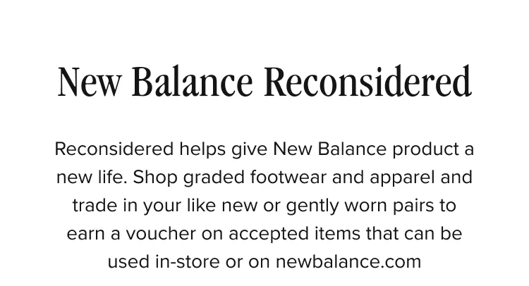 New Balance Reconsidered. Reconsidered helps give New Balance product a new life. Shop graded footwear and apparel and trade in your like new or gently worn pairs to earn a voucher on accepted items that can be used in-store or on newbalance.com.