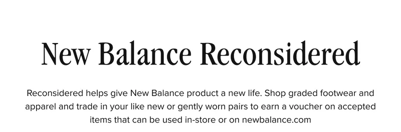 New Balance Reconsidered. Reconsidered helps give New Balance product a new life. Shop graded footwear and apparel and trade in your like new or gently worn pairs to earn a voucher on accepted items that can be used in-store or on newbalance.com.