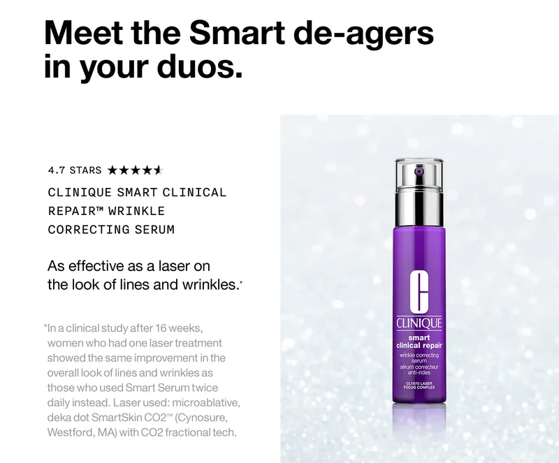 Meet the Smart de-agers in your duos. Clinique Smart Clinical Repair™ Wrinkle Correcting Serum As effective as a laser on the look of lines and wrinkles.*  *In a clinical study after 16 weeks, women who had one laser treatment showed the same improvement in the overall look of lines and wrinkles as those who used Smart Serum twice daily instead. Laser used: microablative, deka dot SmartSkin CO2™ (Cynosure, Westford, MA) with CO2 fractional tech.