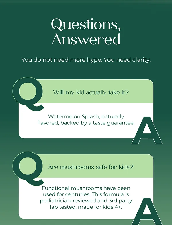 Questions, Answered  You do not need more hype. You need clarity.  Will my kid actually take it? Watermelon Splash, naturally flavored, backed by a taste guarantee.  Are mushrooms safe for kids? Functional mushrooms have been used for centuries. This formula is pediatrician-reviewed and 3rd party lab tested, made for kids 4+.