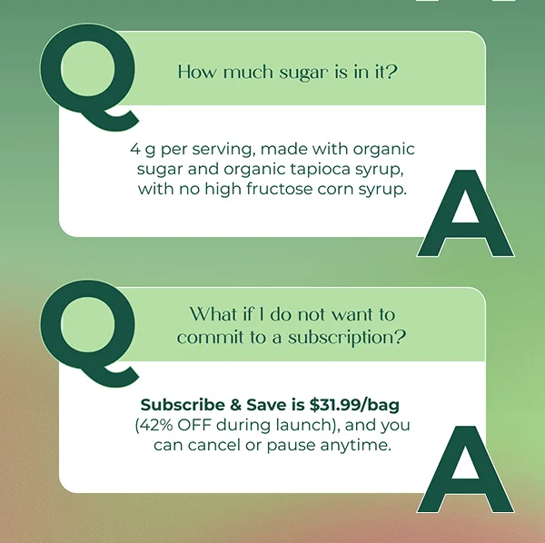 How much sugar is in it? 4 g per serving, made with organic sugar and organic tapioca syrup, with no high fructose corn syrup.  What if I do not want to commit to a subscription? Subscribe & Save is $31.99/bag (42% OFF during launch), and you can cancel or pause anytime.