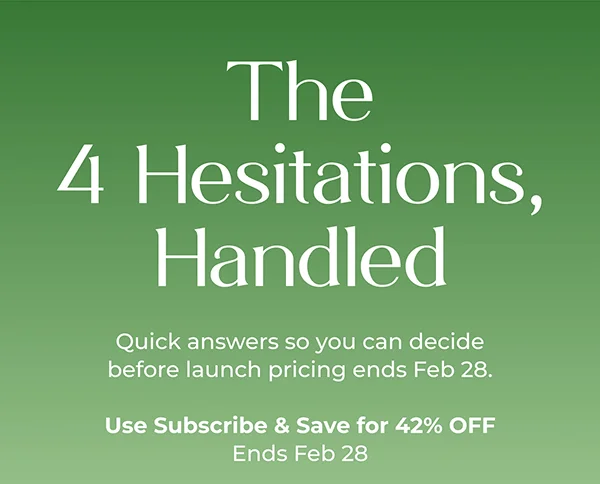 The 4 Hesitations, Handled  Quick answers so you can decide before launch pricing ends Feb 28.  Use Subscribe & Save for 42% OFF Ends Feb 28