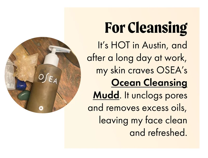 FOR CLEANSING It’s HOT in Austin, and after a long day at work, my skin craves OSEA’s Ocean Cleansing Mudd. It unclogs pores and removes excess oils, leaving my face clean and refreshed.