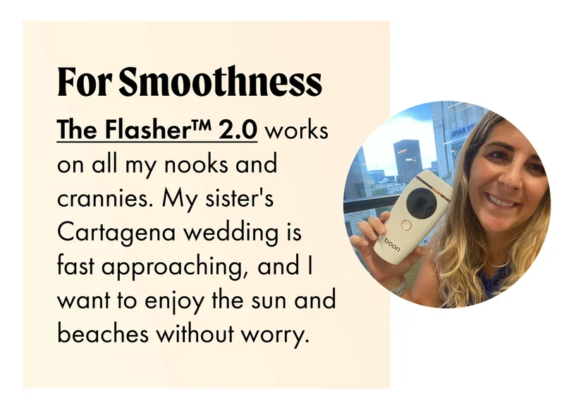 FOR SMOOTHNESS The Flasher™ 2.0 works on all my nooks and crannies. My sister's Cartagena wedding is fast approaching, and I want to enjoy the sun and beaches without worry.