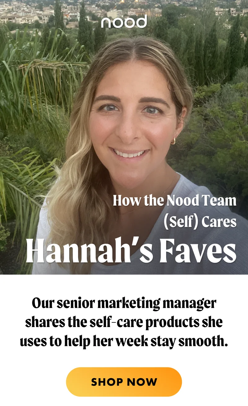 How the Nood Team (Self) Cares H1: Hannah’s Faves S1: Our senior marketing manager shares the self-care products she uses to help her week stay smooth. CTA1: SHOP NOW