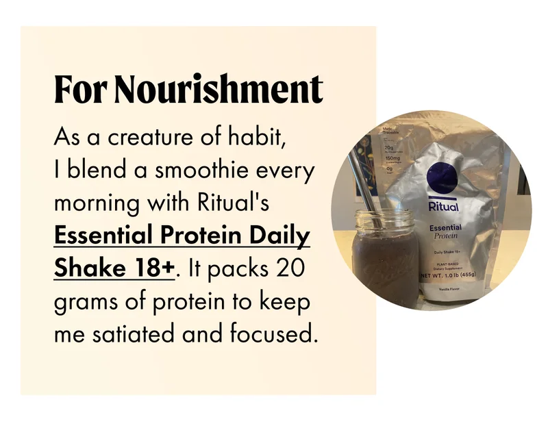 FOR NOURISHMENT As a creature of habit, I blend a smoothie every morning with Ritual's Essential Protein Daily Shake 18+. It packs 20 grams of protein to keep me satiated and focused.