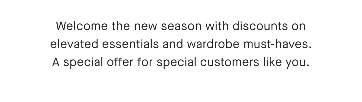 Welcome the new season with discounts on elevated essentials and wardrobe must-haves. A special offer for special customers like you.