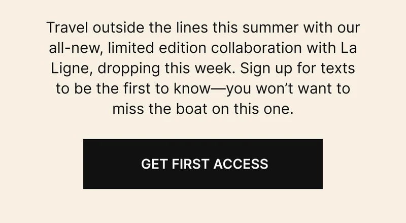 Travel outside the lines this summer with our all-new, limited edition collaboration with La Ligne, dropping this week. Sign up for texts to be the first to know—you won’t want to miss the boat on this one. Get first access