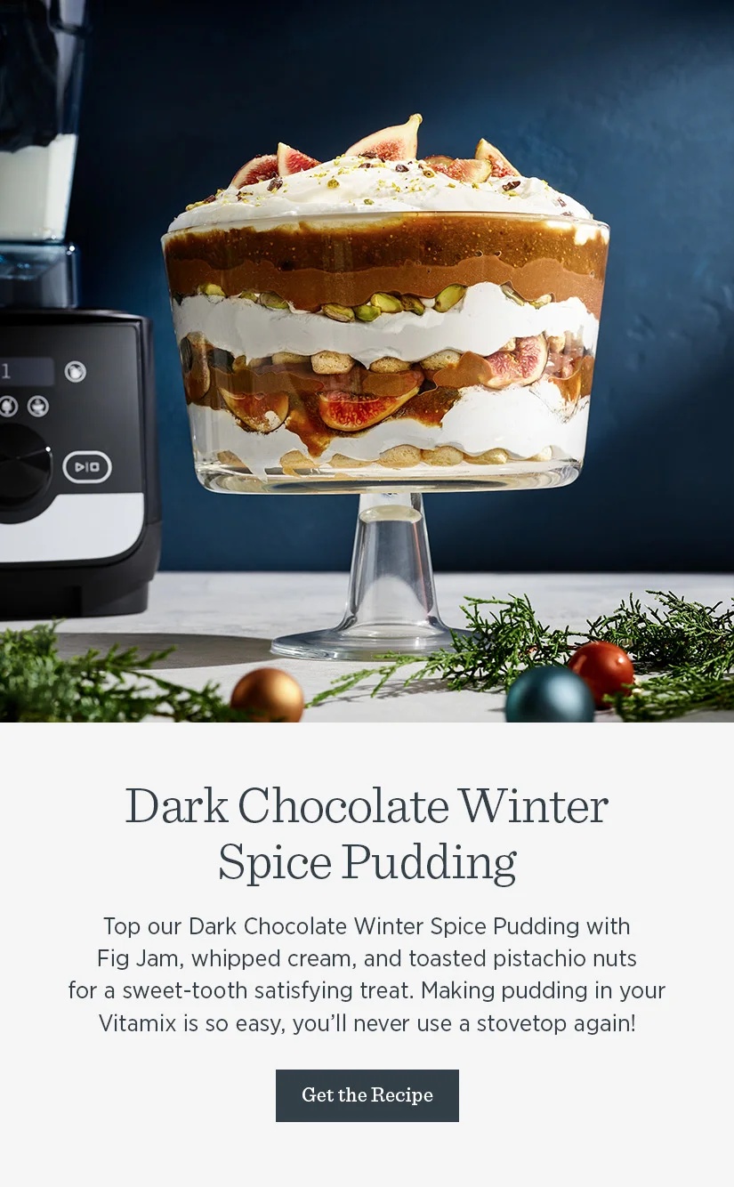 Top our Dark Chocolate Winter Spice Pudding with Fig Jam, whipped cream, and toasted pistachio nuts for a sweet-tooth satisfying treat. Making pudding in your Vitamix is so easy, you’ll never use a stove top again!