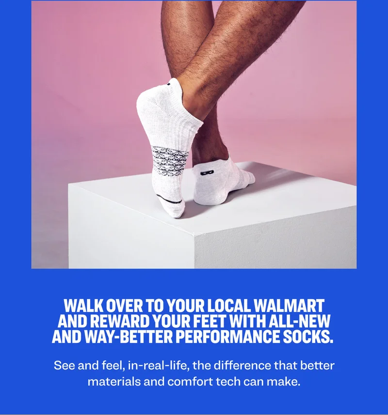 Walk over to your local Walmart and reward your feet with all-new and way-better performance socks.&nbsp;See and feel, in-real-life, the difference that better materials and comfort tech can make.