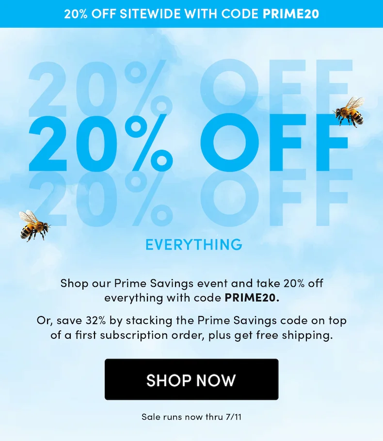 20% Off Everything  Shop our Prime Savings event and take 20% off everything with code PRIME20.   Or, save even more when you subscribe to your summer favorites to stack discounts and save 32% on your first shipment, plus get free shipping.