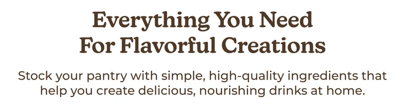 Everything You Need for Flavorful Creations Stock your pantry with simple, high-quality ingredients that help you create delicious, nourishing drinks at home.