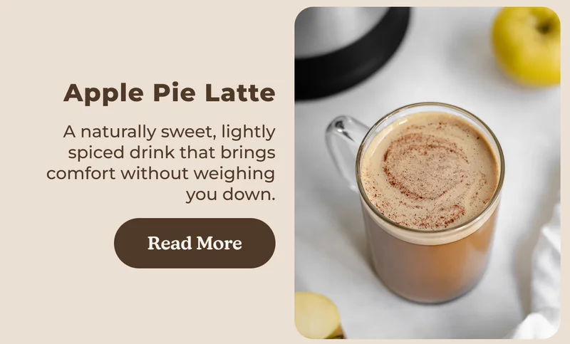 Apple Pie Latte A naturally sweet, lightly spiced drink that brings comfort without weighing you down. Read More