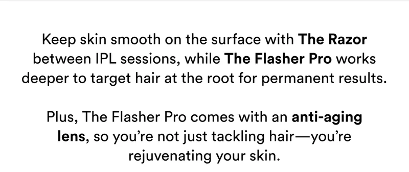 Keep skin smooth on the surface with The Razor between IPL sessions, while The Flasher Pro works deeper to target hair at the root for permanent results.  Plus, The Flasher Pro comes with an anti-aging lens, so you’re not just tackling hair—you’re rejuvenating your skin.