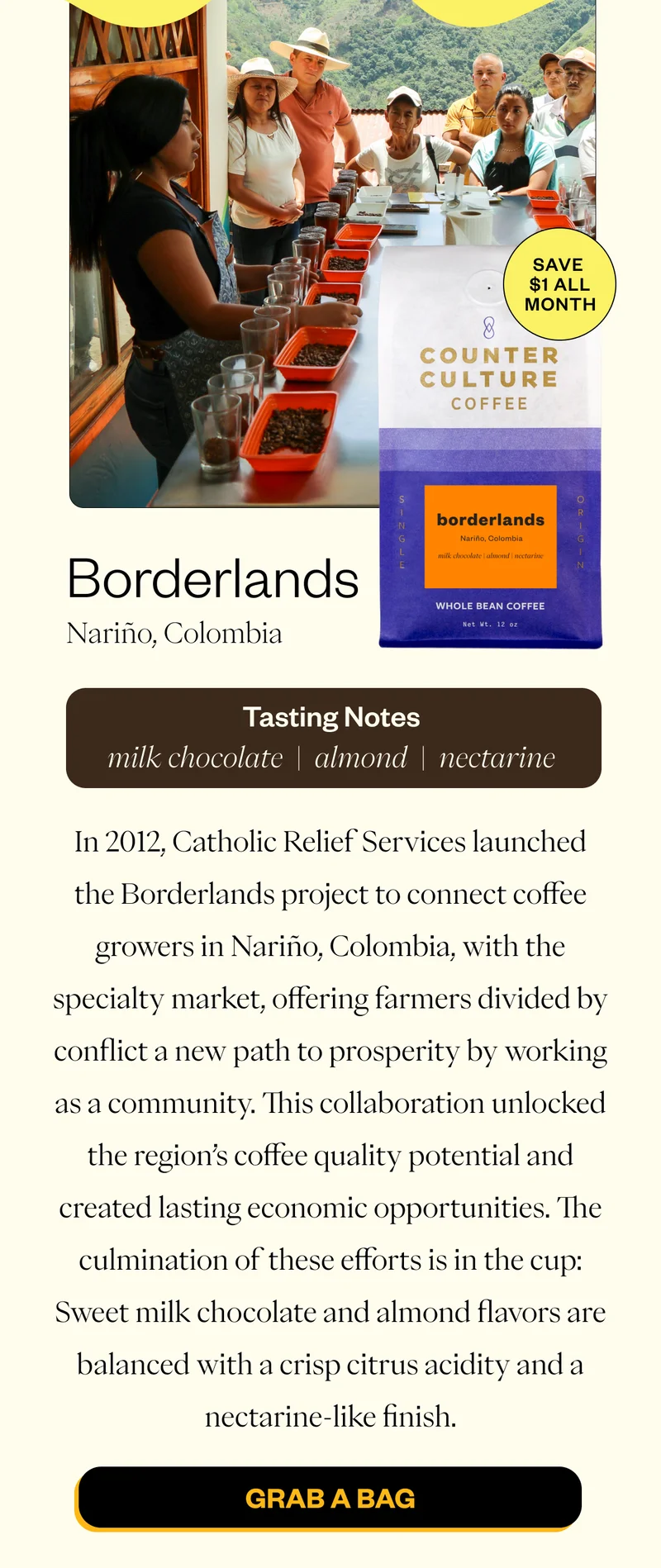 January Featured Coffee Borderlands *Save $1 all Month  Single Origin | Nariño, Colombia Tasting Notes: milk chocolate | almond | nectarine  In 2012, Catholic Relief Services launched the Borderlands project to connect coffee growers in Nariño, Colombia, with the specialty market, offering farmers divided by conflict a new path to prosperity by working as a community. This collaboration unlocked the region’s coffee quality potential and created lasting economic opportunities. The culmination of these efforts is in the cup: Sweet milk chocolate and almond flavors are balanced with a crisp citrus acidity and a nectarine-like finish. CTA: Grab a Bag