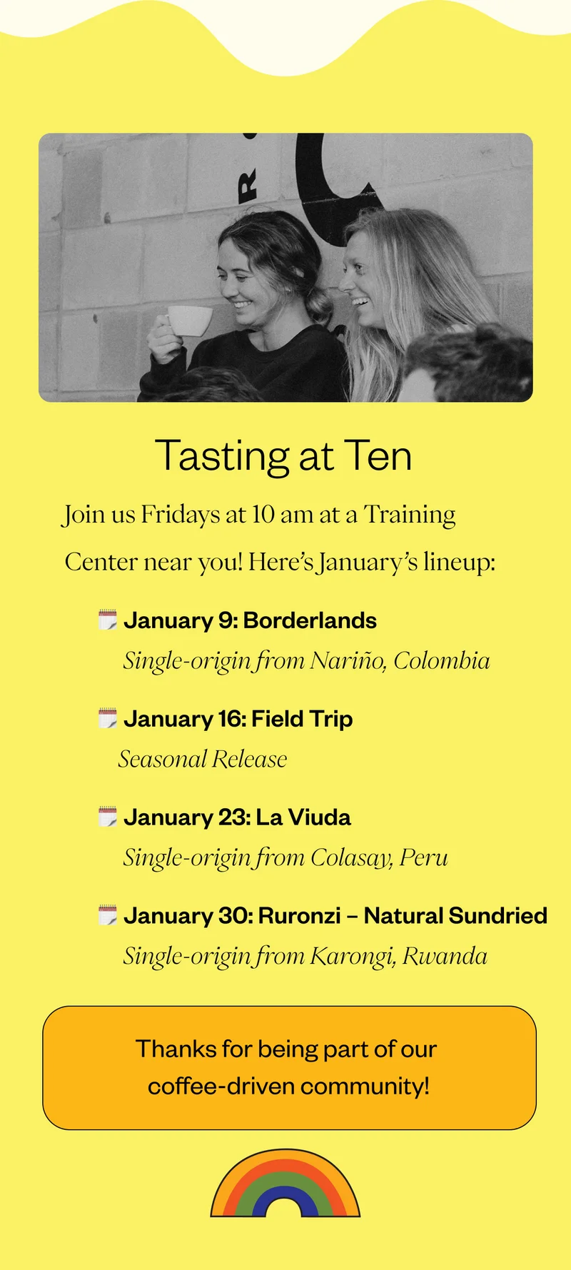 Tasting at Ten Join us Fridays at 10 am at a Training Center near you! Here’s January’s lineup: January 2: ASUVIM | Sololá, Guatemala January 9: Field Trip | Seasonal Release January 16: Borderlands | Nariño, Colombia January 23: La Viuda | Colasay, Peru January 30: Ruronzi – Natural Sundried | Karongi, Rwanda Thank you for being part of our coffee-driven community!