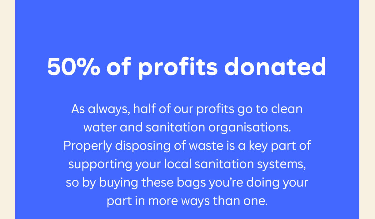 50% of profits donated  As always, half of our profits go to clean water and sanitation organisations. Properly disposing of waste is a key part of supporting your local sanitation systems, so by buying these bags you’re doing your part in more ways than one.