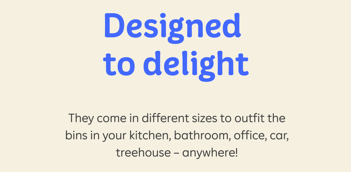 Designed to delight  They come in different sizes to outfit the bins in your kitchen, bathroom, office, car, treehouse – anywhere!