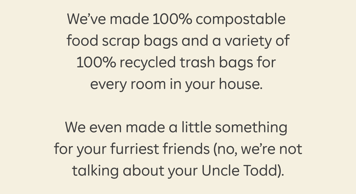 We’ve made 100% compostable food scrap bags and a variety of 100% recycled trash bags for every room in your house.  We even made a little something for your furriest friends (no, we’re not talking about your Uncle Todd).