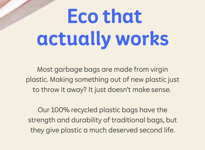 Eco that actually works  Most bags on the market are made from virgin plastic. Making something out of new plastic just to throw it away? It just doesn’t make sense.  Our 100% recycled plastic bags have the strength and durability of traditional bags, but they give plastic a much deserved second life.
