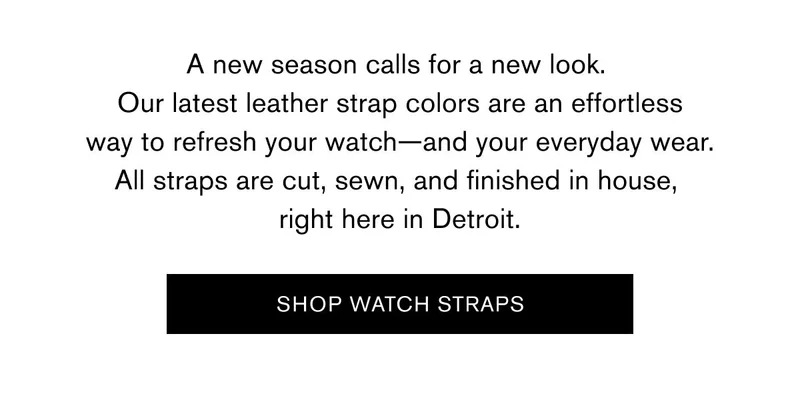 A new season calls for a new look.  Our latest leather strap colors are an effortless way to refresh your watch—and your everyday wear. All straps are cut, sewn, and finished in house,  right here in Detroit.    SHOP WATCH STRAPS