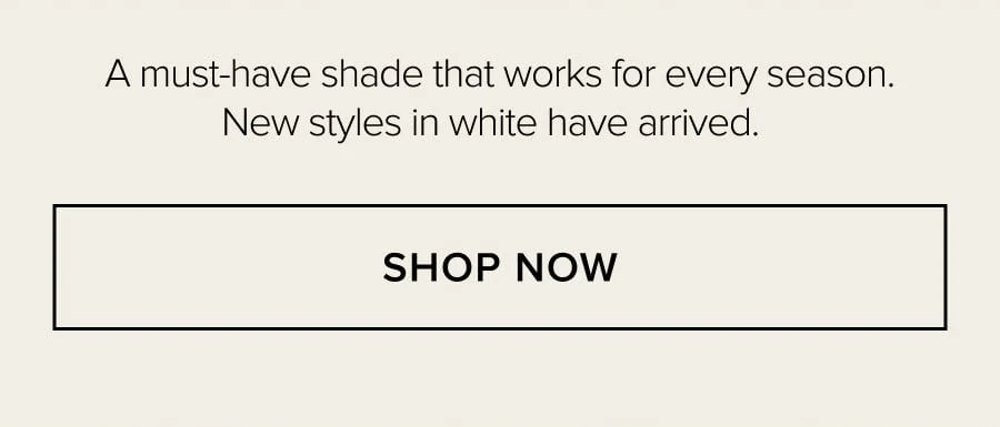 A MUST-HAVE SHADE THAT WORKS FOR EVERY SEASON. NEW STYLES IN WHITE HAVE ARRIVED. SHOP NOW