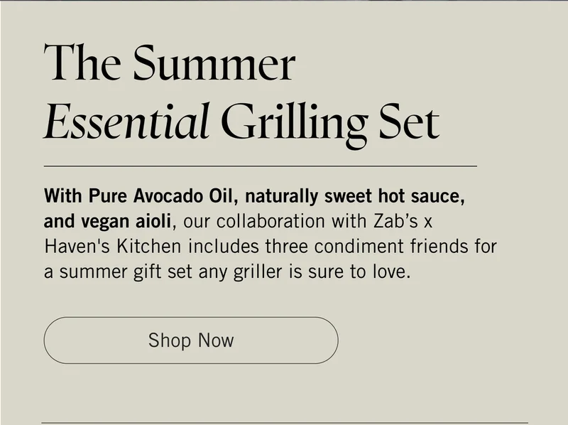 The Summer Essential Grilling Set  With Pure Avocado Oil, naturally sweet hot sauce, and vegan aioli, our collaboration with Zab’s x Haven's Kitchen includes three condiment friends for a summer gift set any griller is sure to love. Shop Now.