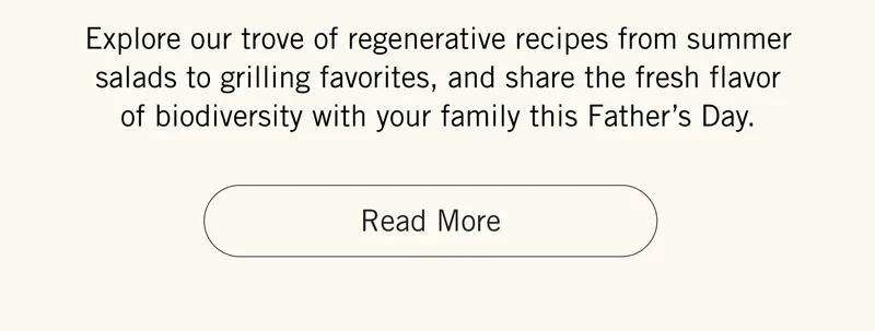 Explore our trove of regenerative recipes from summer salads to grilling favorites, and share the fresh flavor of biodiversity with your family this Father’s Day. Read More.