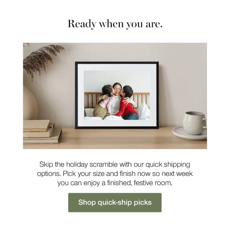 Ready when you are. Skip the holiday scramble with our quick shipping options. Pick your size and finish now so next week you can enjoy a finished, festive room.