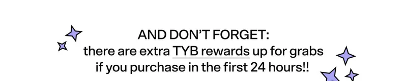 AND DON’T FORGET: there are extra TYB rewards up for grabs if you purchase in the first 24 hours!! ⭐️