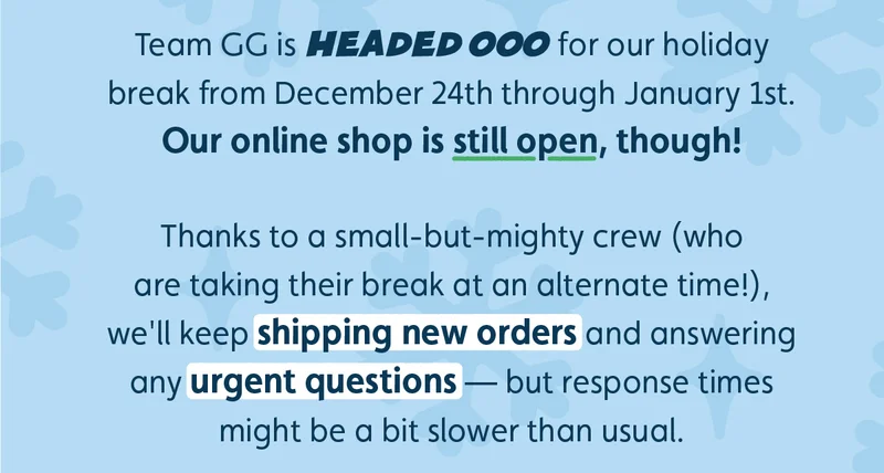 Team GG is headed OOO for our holiday break from December 24th through January 1st. Our online shop is still open, though! Thanks to a small-but-mighty crew (who are taking their break at an alternate time!), we'll keep shipping new orders and answering any urgent questions — but response times might be a bit slower than usual.