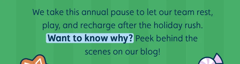 We take this annual pause to let our team rest, play, and recharge after the holiday rush. Want to know why? Peek behind the scenes on our blog!